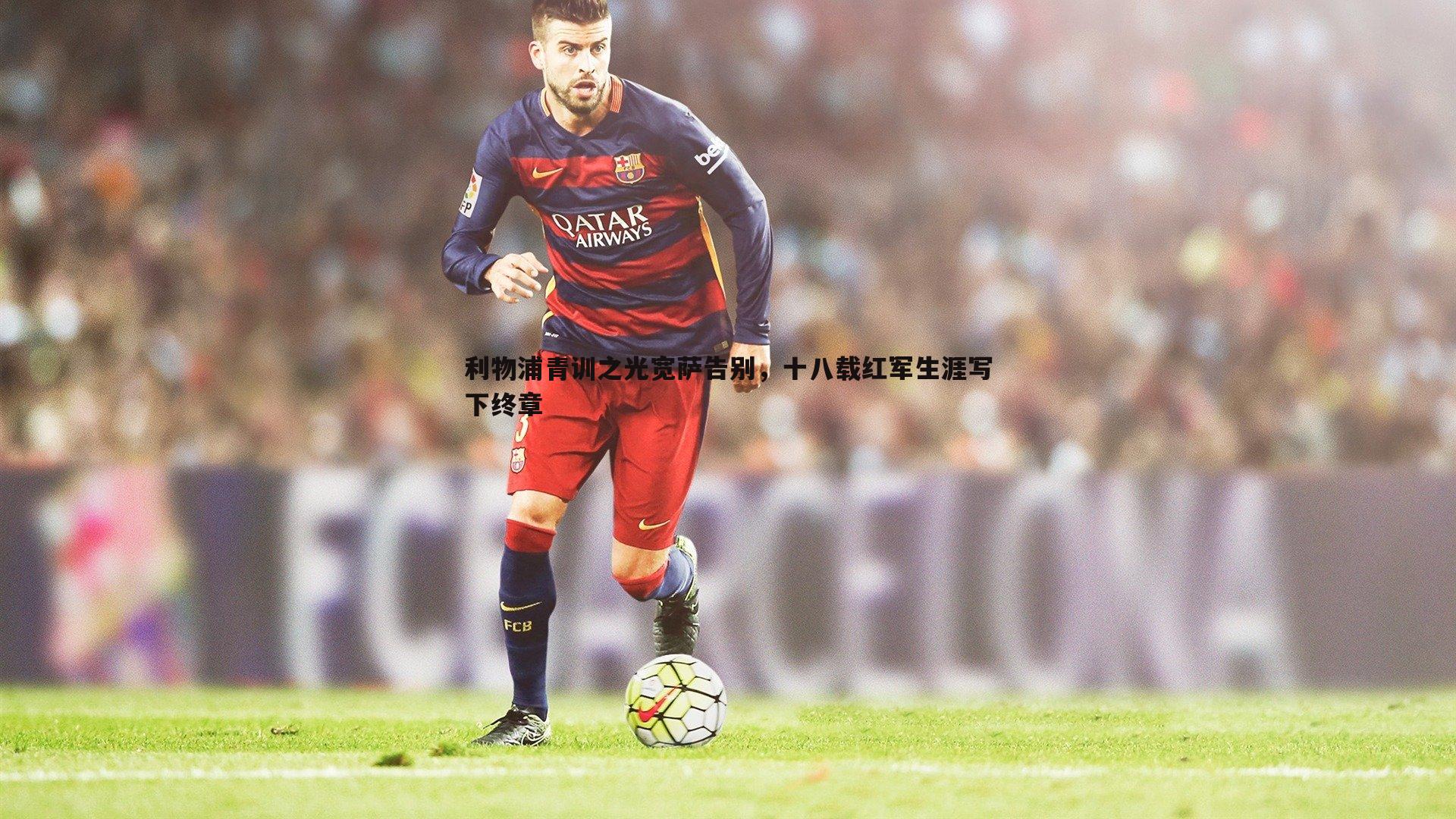 利物浦青训之光宽萨告别，十八载红军生涯写下终章